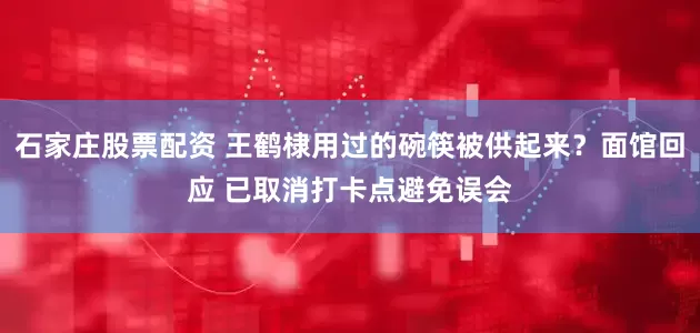 石家庄股票配资 王鹤棣用过的碗筷被供起来？面馆回应 已取消打卡点避免误会