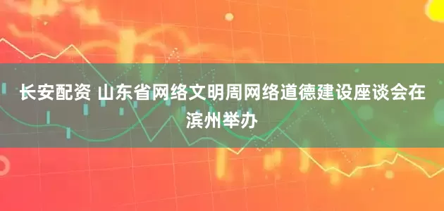 长安配资 山东省网络文明周网络道德建设座谈会在滨州举办