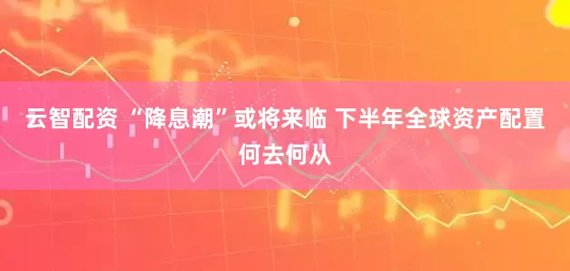 云智配资 “降息潮”或将来临 下半年全球资产配置何去何从
