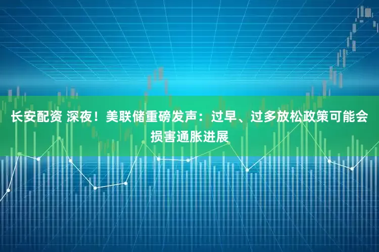 长安配资 深夜！美联储重磅发声：过早、过多放松政策可能会损害通胀进展