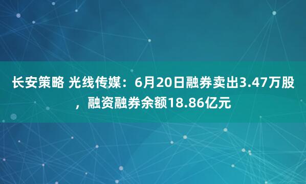长安策略 光线传媒：6月20日融券卖出3.47万股，融资融券余额18.86亿元