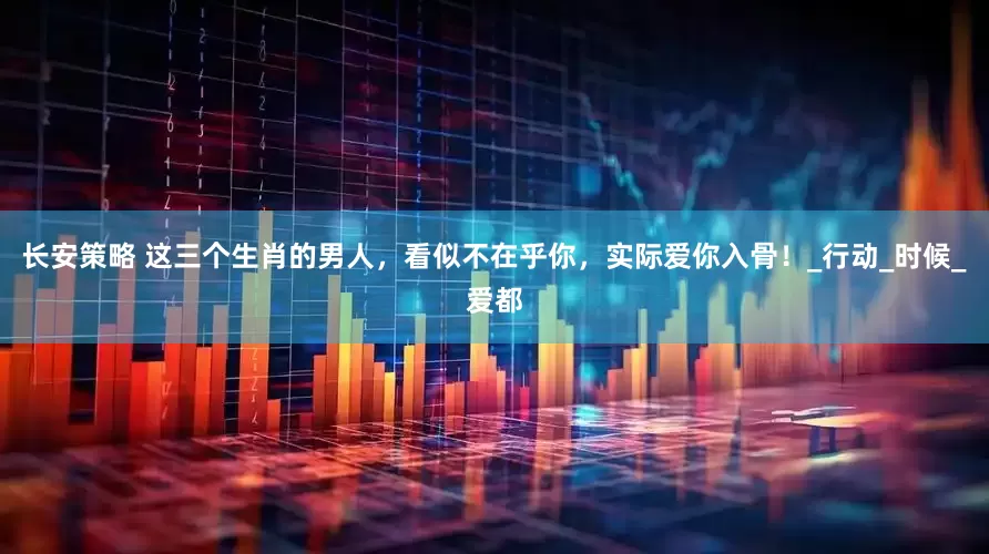 长安策略 这三个生肖的男人，看似不在乎你，实际爱你入骨！_行动_时候_爱都