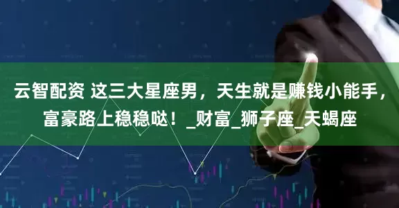 云智配资 这三大星座男，天生就是赚钱小能手，富豪路上稳稳哒！_财富_狮子座_天蝎座