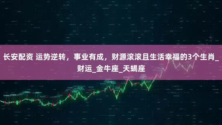 长安配资 运势逆转，事业有成，财源滚滚且生活幸福的3个生肖_财运_金牛座_天蝎座