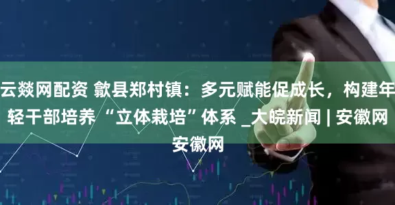 云燚网配资 歙县郑村镇：多元赋能促成长，构建年轻干部培养 “立体栽培”体系 _大皖新闻 | 安徽网