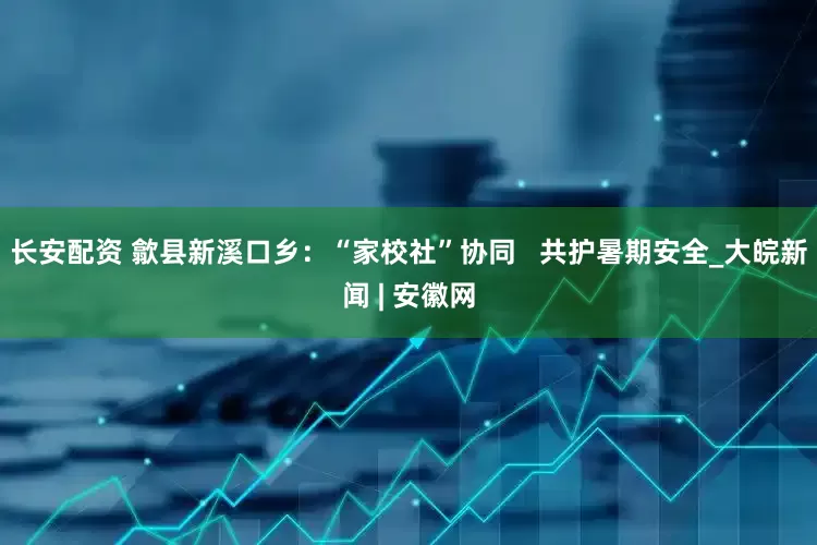 长安配资 歙县新溪口乡：“家校社”协同   共护暑期安全_大皖新闻 | 安徽网