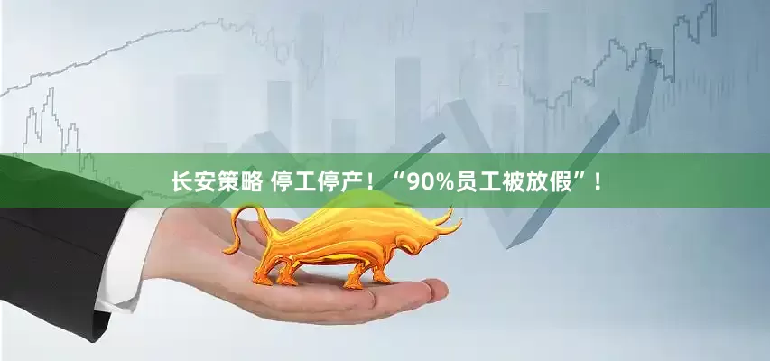 长安策略 停工停产！“90%员工被放假”！