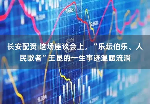 长安配资 这场座谈会上，“乐坛伯乐、人民歌者”王昆的一生事迹温暖流淌
