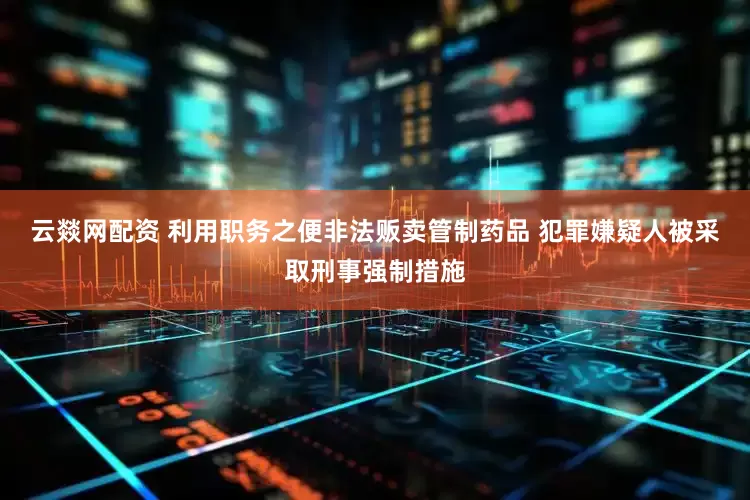 云燚网配资 利用职务之便非法贩卖管制药品 犯罪嫌疑人被采取刑事强制措施