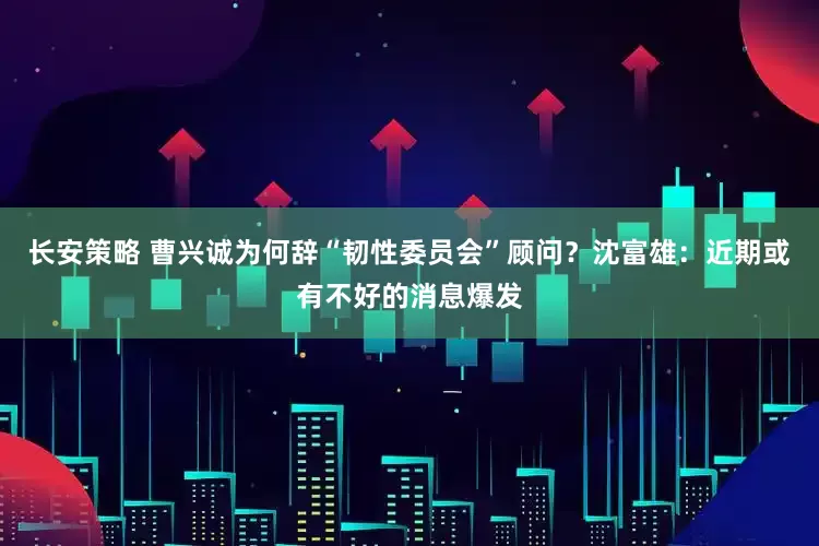 长安策略 曹兴诚为何辞“韧性委员会”顾问？沈富雄：近期或有不好的消息爆发