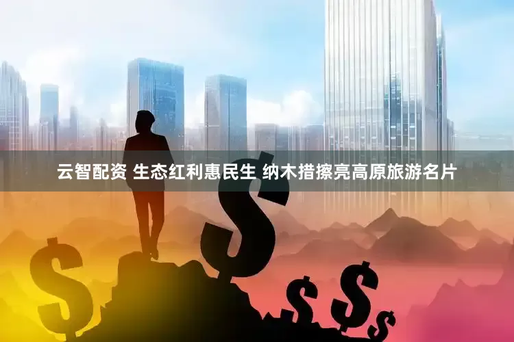 云智配资 生态红利惠民生 纳木措擦亮高原旅游名片