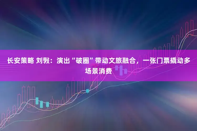 长安策略 刘斅：演出“破圈”带动文旅融合，一张门票撬动多场景消费