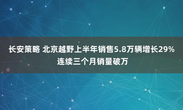 长安策略 北京越野上半年销售5.8万辆增长29% 连续三个月销量破万