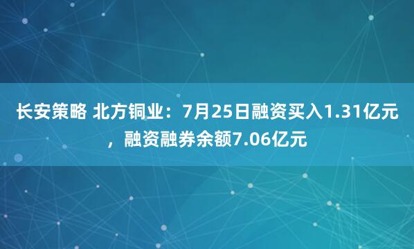 长安策略 北方铜业：7月25日融资买入1.31亿元，融资融券余额7.06亿元