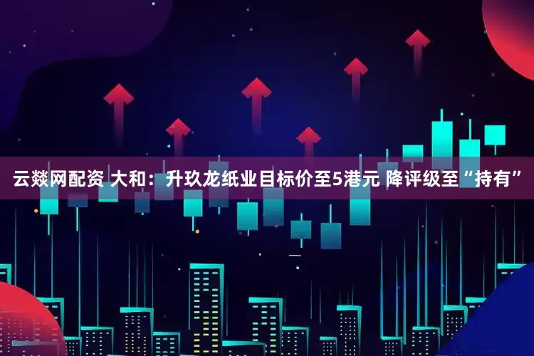 云燚网配资 大和：升玖龙纸业目标价至5港元 降评级至“持有”