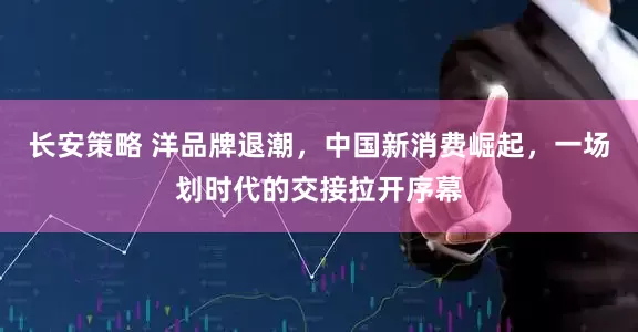 长安策略 洋品牌退潮，中国新消费崛起，一场划时代的交接拉开序幕